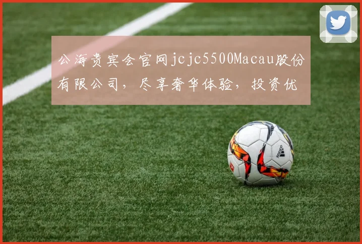 公海贵宾会官网jcjc5500Macau股份有限公司，尽享奢华体验，投资优选，尽在掌握