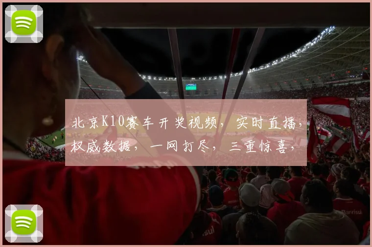北京K10赛车开奖视频，实时直播，权威数据，一网打尽，三重惊喜，不容错过